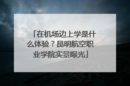在机场边上学是什么体验？昆明航空职业学院实景曝光