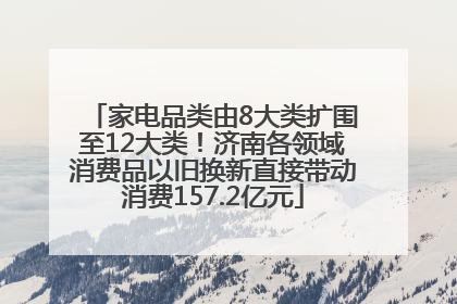 家电品类由8大类扩围至12大类！济南各领域消费品以旧换新直接带动消费157.2亿元
