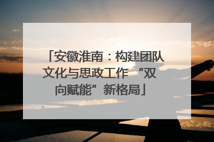 安徽淮南：构建团队文化与思政工作 “双向赋能”新格局