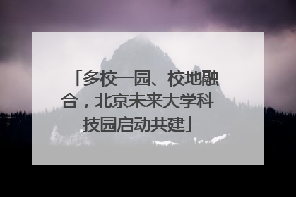 多校一园、校地融合，北京未来大学科技园启动共建