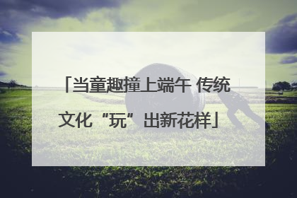 当童趣撞上端午 传统文化“玩”出新花样