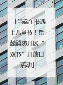 当端午节遇上儿童节！岳麓消防开展“双节”开放日活动