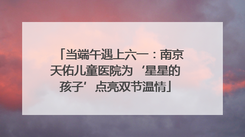 当端午遇上六一：南京天佑儿童医院为‘星星的孩子’点亮双节温情