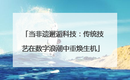当非遗邂逅科技：传统技艺在数字浪潮中重焕生机