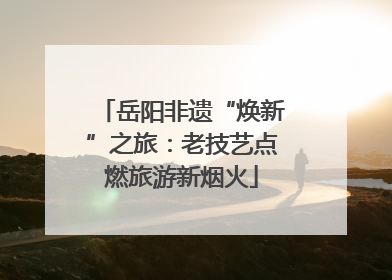 岳阳非遗“焕新”之旅：老技艺点燃旅游新烟火