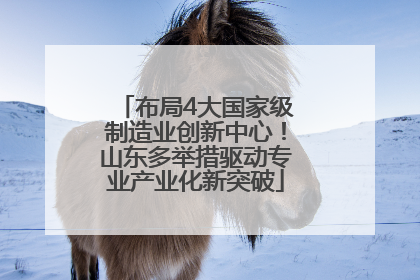布局4大国家级制造业创新中心！山东多举措驱动专业产业化新突破