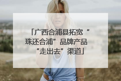 广西合浦县拓宽“珠还合浦”品牌产品“走出去”渠道