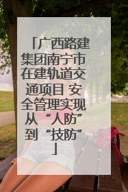 广西路建集团南宁市在建轨道交通项目 安全管理实现从“人防”到“技防”