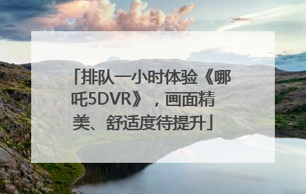 排队一小时体验《哪吒5DVR》，画面精美、舒适度待提升