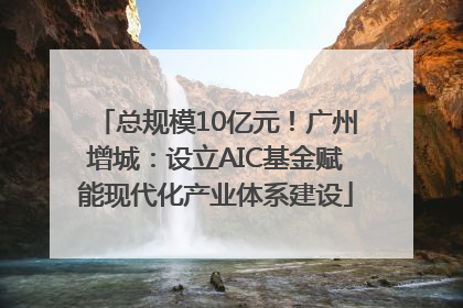 总规模10亿元！广州增城：设立AIC基金赋能现代化产业体系建设
