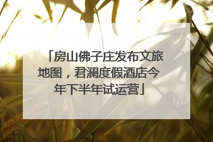 房山佛子庄发布文旅地图，君澜度假酒店今年下半年试运营