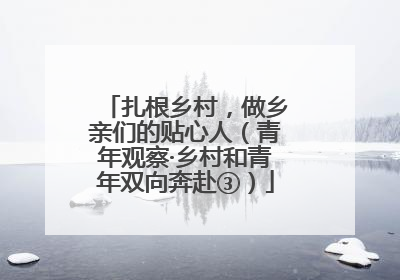 扎根乡村，做乡亲们的贴心人（青年观察·乡村和青年双向奔赴③）