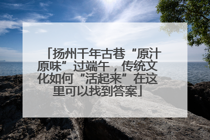 扬州千年古巷“原汁原味”过端午，传统文化如何“活起来”在这里可以找到答案