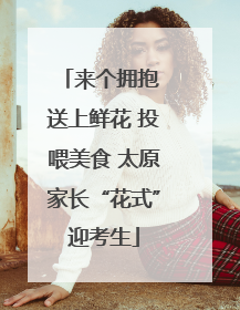 来个拥抱 送上鲜花 投喂美食 太原家长“花式”迎考生