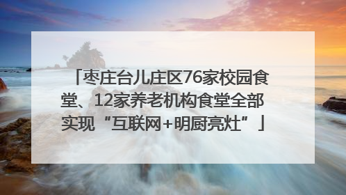 枣庄台儿庄区76家校园食堂、12家养老机构食堂全部实现“互联网+明厨亮灶”