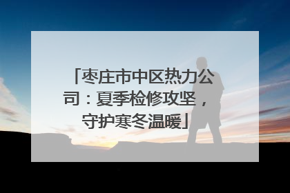 枣庄市中区热力公司：夏季检修攻坚，守护寒冬温暖