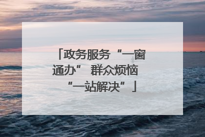 政务服务“一窗通办” 群众烦恼“一站解决”