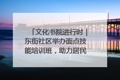 文化书院进行时｜东街社区举办面点技能培训班，助力居民就业创业！
