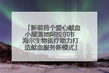 新疆首个爱心献血小屋落地阿拉尔市 海尔生物医疗助力打造献血服务新模式