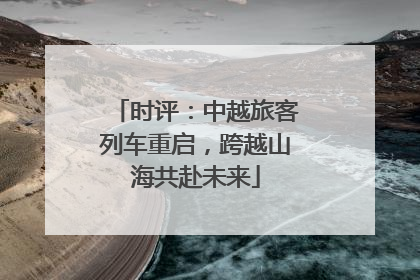 时评：中越旅客列车重启，跨越山海共赴未来