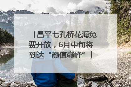 昌平七孔桥花海免费开放，6月中旬将到达“颜值巅峰”