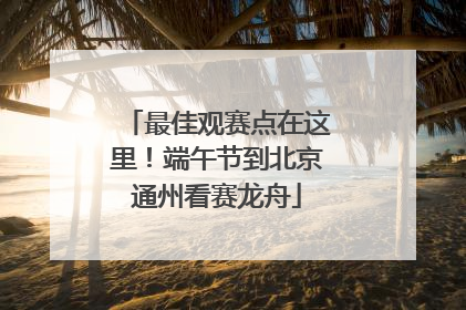 最佳观赛点在这里！端午节到北京通州看赛龙舟