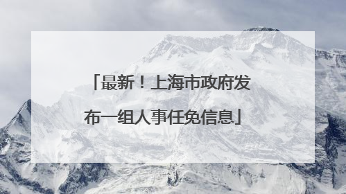 最新！上海市政府发布一组人事任免信息