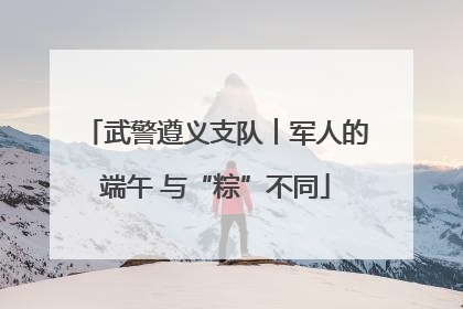 武警遵义支队︱军人的端午 与“粽”不同