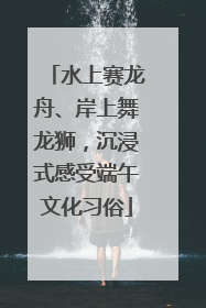 水上赛龙舟、岸上舞龙狮，沉浸式感受端午文化习俗