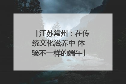 江苏常州：在传统文化滋养中 体验不一样的端午