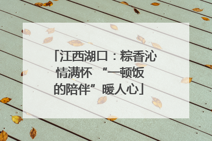 江西湖口：粽香沁 情满怀 “一顿饭的陪伴”暖人心