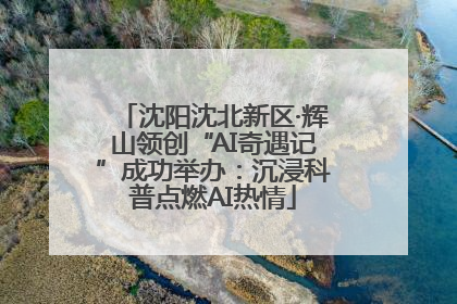 沈阳沈北新区·辉山领创“AI奇遇记”成功举办：沉浸科普点燃AI热情