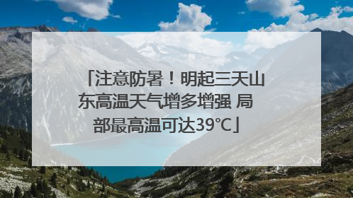 注意防暑！明起三天山东高温天气增多增强 局部最高温可达39℃