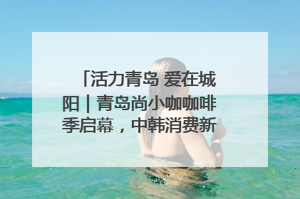 活力青岛 爱在城阳｜青岛尚小咖咖啡季启幕，中韩消费新场景点燃夏日热情