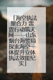 海空执法聚合力 雷霆行动筑天网——山东烟台海警局探索海空一体提升立体执法效能纪实