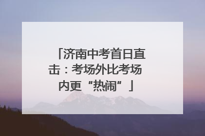 济南中考首日直击：考场外比考场内更“热闹”