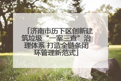 济南市历下区创新建筑垃圾“一案三查”治理体系 打造全链条闭环管理新范式