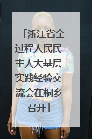 浙江省全过程人民民主人大基层实践经验交流会在桐乡召开