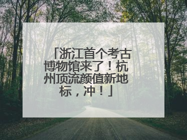 浙江首个考古博物馆来了！杭州顶流颜值新地标，冲！