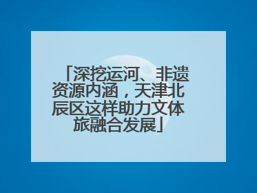 深挖运河、非遗资源内涵，天津北辰区这样助力文体旅融合发展