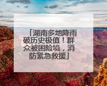湖南多地降雨破历史极值！群众被困险境，消防紧急救援