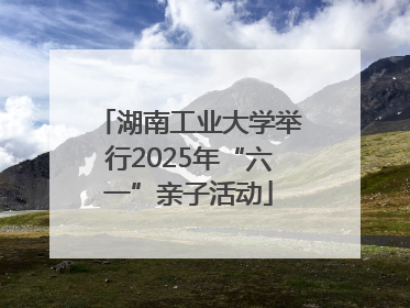 湖南工业大学举行2025年“六一”亲子活动