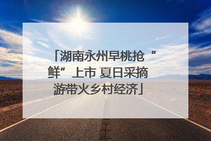 湖南永州早桃抢“鲜”上市 夏日采摘游带火乡村经济