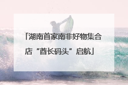 湖南首家南非好物集合店“酋长码头”启航