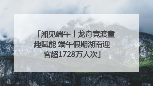 湘见端午丨龙舟竞渡童趣赋能 端午假期湖南迎客超1728万人次
