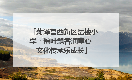 菏泽鲁西新区岳楼小学：粽叶飘香润童心 文化传承乐成长