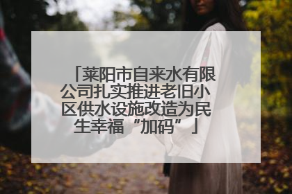 莱阳市自来水有限公司扎实推进老旧小区供水设施改造为民生幸福“加码”