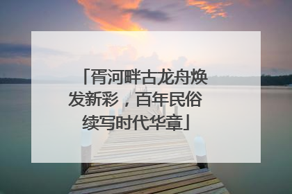 胥河畔古龙舟焕发新彩，百年民俗续写时代华章