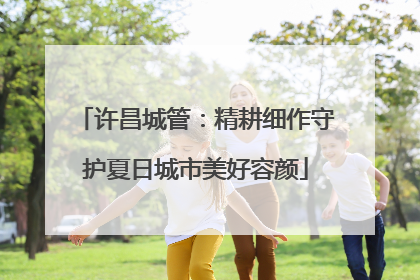 许昌城管：精耕细作守护夏日城市美好容颜