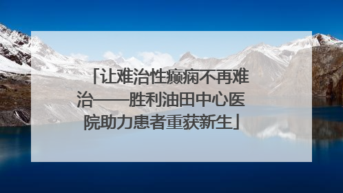 让难治性癫痫不再难治——胜利油田中心医院助力患者重获新生